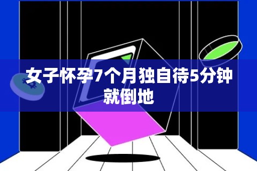 女子怀孕7个月独自待5分钟就倒地