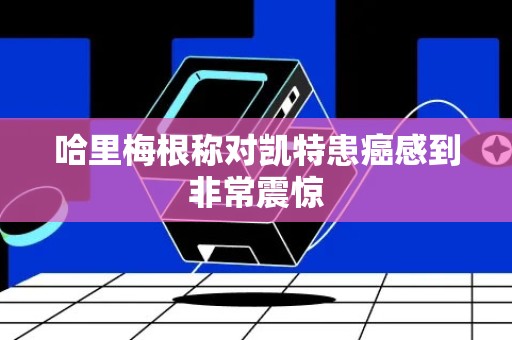 哈里梅根称对凯特患癌感到非常震惊