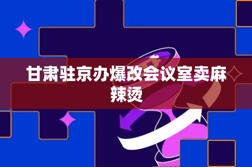 甘肃驻京办爆改会议室卖麻辣烫