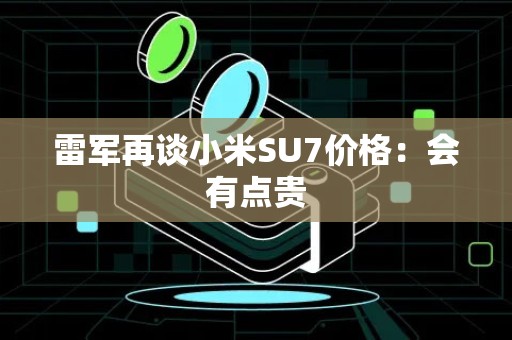 雷军再谈小米SU7价格：会有点贵