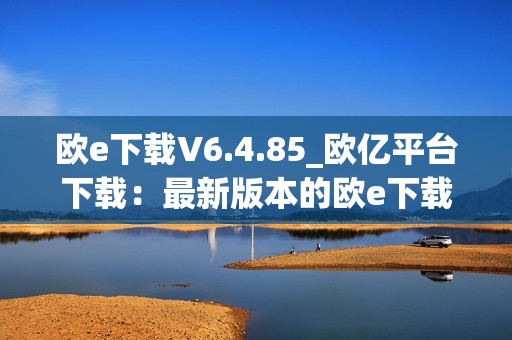 欧e下载V6.4.85_欧亿平台下载：最新版本的欧e下载平台，为您提供更快速、更稳定的下载体验