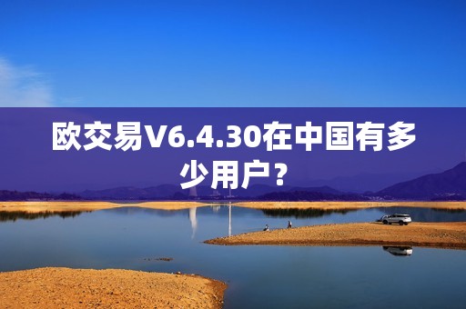 欧交易V6.4.30在中国有多少用户？