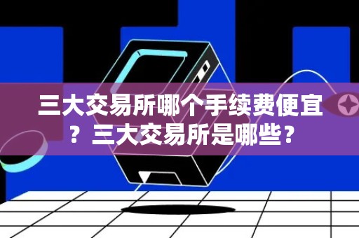 三大交易所哪个手续费便宜？三大交易所是哪些？