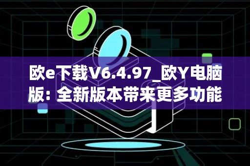 欧e下载V6.4.97_欧Y电脑版: 全新版本带来更多功能和优化体验