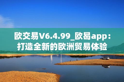 欧交易V6.4.99_欧曷app：打造全新的欧洲贸易体验