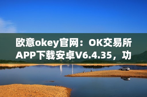 欧意okey官网：OK交易所APP下载安卓V6.4.35，功能全面，体验优越