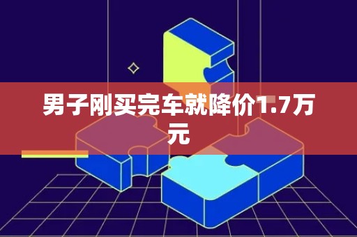 男子刚买完车就降价1.7万元