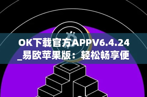 OK下载官方APPV6.4.24_易欧苹果版：轻松畅享便捷生活