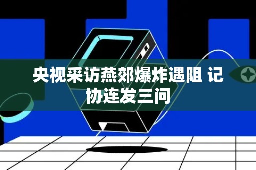 央视采访燕郊爆炸遇阻 记协连发三问