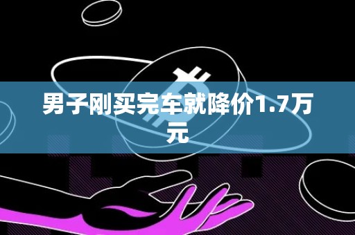 男子刚买完车就降价1.7万元