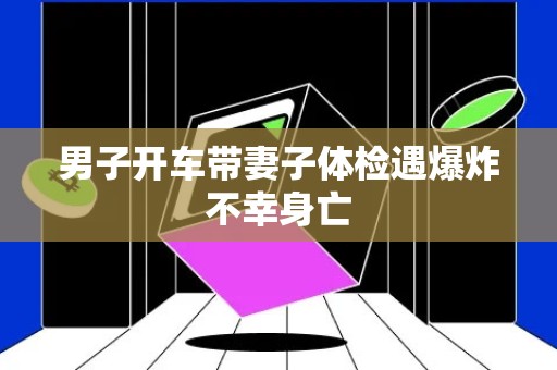 男子开车带妻子体检遇爆炸不幸身亡