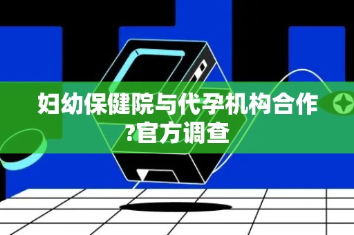 妇幼保健院与代孕机构合作?官方调查