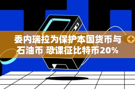 委内瑞拉为保护本国货币与石油币 恐课征比特币20%重税