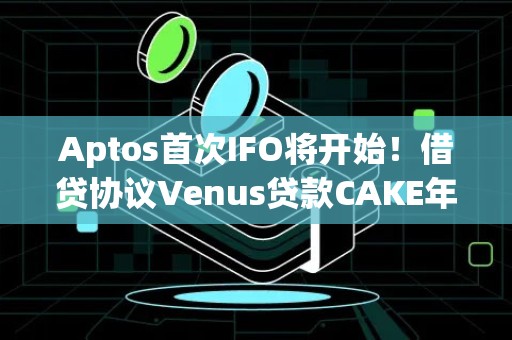 Aptos首次IFO将开始！借贷协议Venus贷款CAKE年化近150%