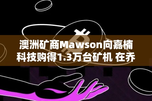 澳洲矿商Mawson向嘉楠科技购得1.3万台矿机 在乔治亚部署工厂