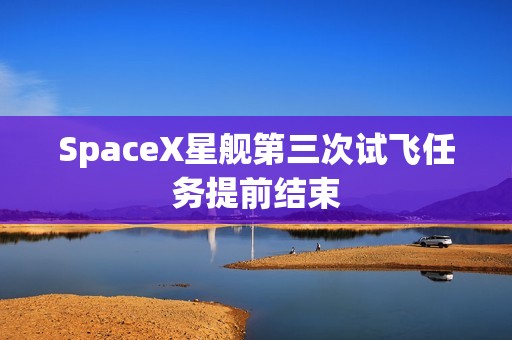 SpaceX星舰第三次试飞任务提前结束