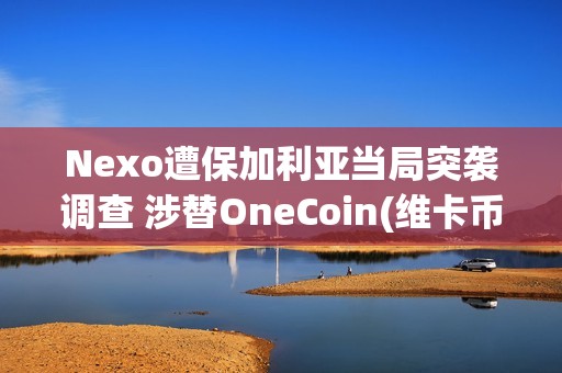 Nexo遭保加利亚当局突袭调查 涉替OneCoin(维卡币)洗钱