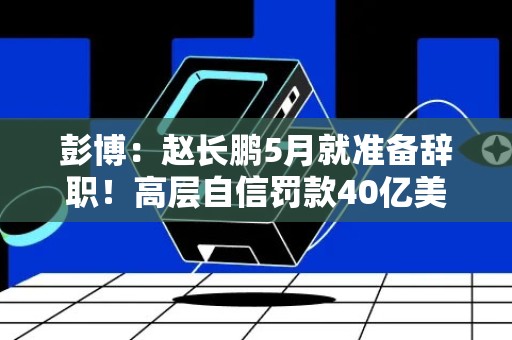 彭博：赵长鹏5月就准备辞职！高层自信罚款40亿美元轻松付清