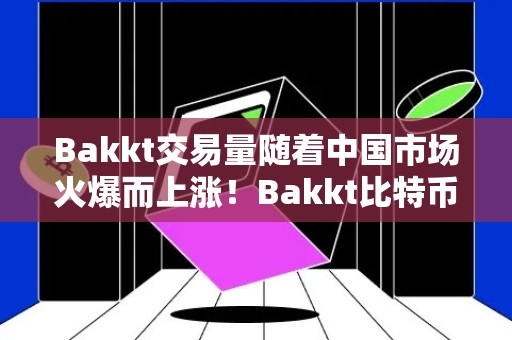 Bakkt交易量随着中国市场火爆而上涨！Bakkt比特币合约单日飙涨257%