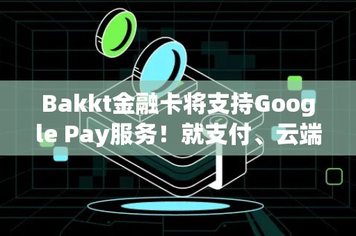 Bakkt金融卡将支持Google Pay服务！就支付、云端服务达成合作