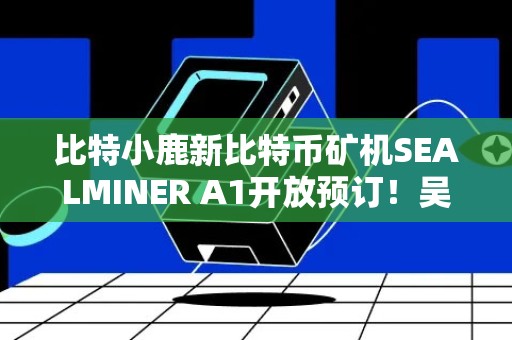 比特小鹿新比特币矿机SEALMINER A1开放预订！吴忌寒：将作为业务核心