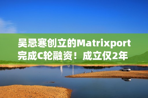 吴忌寒创立的Matrixport完成C轮融资！成立仅2年 估值10亿美元