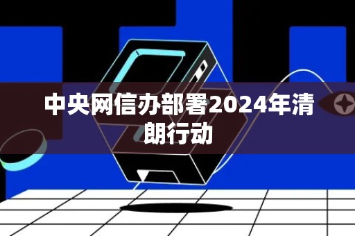 中央网信办部署2024年清朗行动