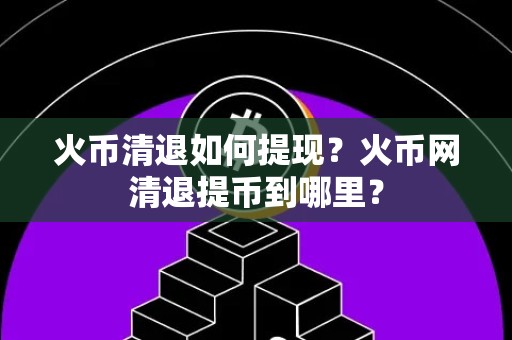 火币清退如何提现？火币网清退提币到哪里？