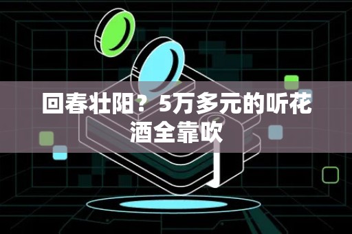 回春壮阳？5万多元的听花酒全靠吹