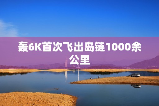 轰6K首次飞出岛链1000余公里