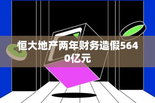 恒大地产两年财务造假5640亿元