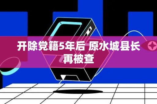 开除党籍5年后 原水城县长再被查